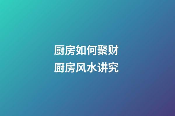 厨房如何聚财 厨房风水讲究